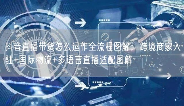抖音直播带货怎么运作全流程图解：跨境商家入驻+国际物流+多语言直播适配图解