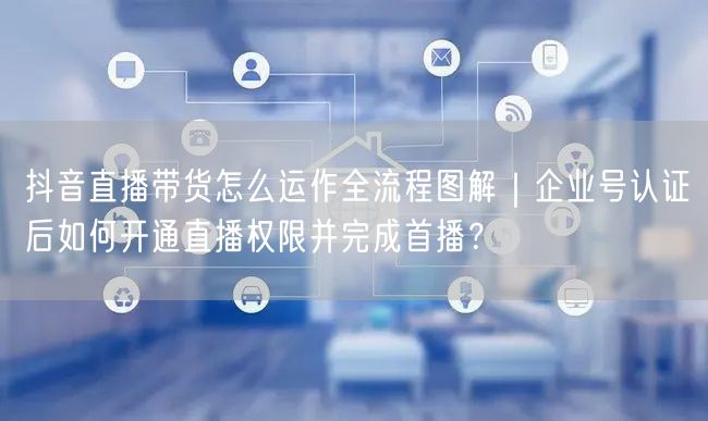 抖音直播带货怎么运作全流程图解｜企业号认证后如何开通直播权限并完成首播？