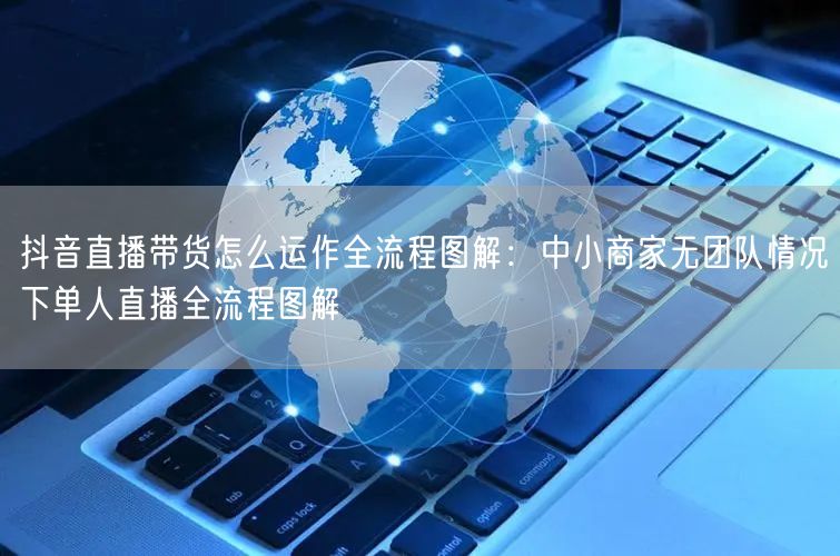 抖音直播带货怎么运作全流程图解：中小商家无团队情况下单人直播全流程图解