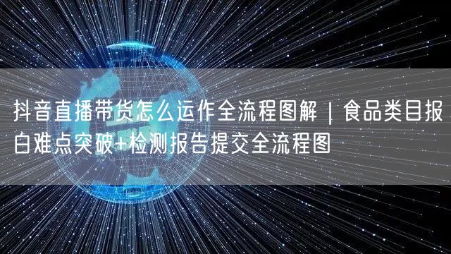 抖音直播带货怎么运作全流程图解｜食品类目报白难点突破+检测报告提交全流程图