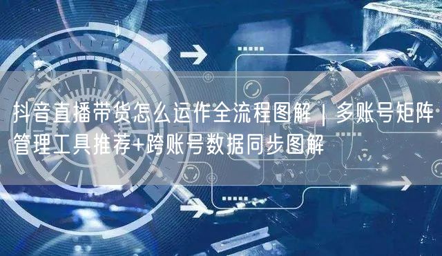 抖音直播带货怎么运作全流程图解｜多账号矩阵管理工具推荐+跨账号数据同步图解