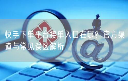 快手下单平台接单入口在哪？官方渠道与常见误区解析