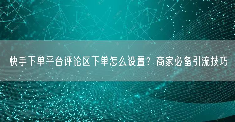 快手下单平台评论区下单怎么设置？商家必备引流技巧